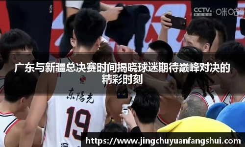广东与新疆总决赛时间揭晓球迷期待巅峰对决的精彩时刻